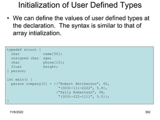 11/8/2022 362
Initialization of User Defined Types
• We can define the values of user defined types at
the declaration. The syntax is similar to that of
array intialization.
typedef struct {
char name[50];
unsigned char age;
char phone[15];
float height;
} person;
int main() {
person company[2] = {{“Robert Smitherson”, 45,
“(303)-111-2222”, 5.9},
{“Sally Robertson”, 38,
“(303)-222-1111”, 5.5}};
}
 