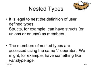 11/8/2022 363
Nested Types
• It is legal to nest the definition of user
defined types.
Structs, for example, can have structs (or
unions or enums) as members.
• The members of nested types are
accessed using the same ‘.’ operator. We
might, for example, have something like
var.stype.age.
 