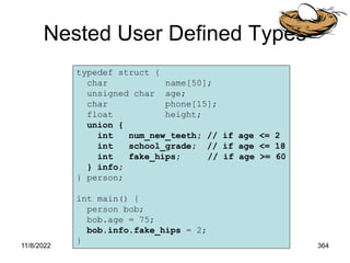 11/8/2022 364
Nested User Defined Types
typedef struct {
char name[50];
unsigned char age;
char phone[15];
float height;
union {
int num_new_teeth; // if age <= 2
int school_grade; // if age <= 18
int fake_hips; // if age >= 60
} info;
} person;
int main() {
person bob;
bob.age = 75;
bob.info.fake_hips = 2;
}
 