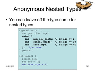 11/8/2022 365
Anonymous Nested Types
• You can leave off the type name for
nested types.
typedef struct {
unsigned char age;
union {
int num_new_teeth; // if age <= 2
int school_grade; // if age <= 18
int fake_hips; // if age >= 60
}; //no name
} person;
int main() {
person bob;
bob.age = 75;
bob.fake_hips = 2;
}
 