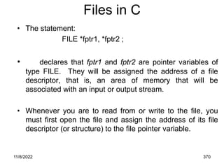 11/8/2022 370
Files in C
• The statement:
FILE *fptr1, *fptr2 ;
• declares that fptr1 and fptr2 are pointer variables of
type FILE. They will be assigned the address of a file
descriptor, that is, an area of memory that will be
associated with an input or output stream.
• Whenever you are to read from or write to the file, you
must first open the file and assign the address of its file
descriptor (or structure) to the file pointer variable.
 