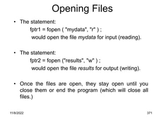 11/8/2022 371
Opening Files
• The statement:
fptr1 = fopen ( "mydata", "r" ) ;
would open the file mydata for input (reading).
• The statement:
fptr2 = fopen ("results", "w" ) ;
would open the file results for output (writing).
• Once the files are open, they stay open until you
close them or end the program (which will close all
files.)
 