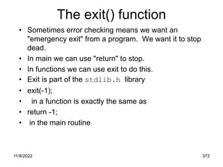11/8/2022 373
The exit() function
• Sometimes error checking means we want an
"emergency exit" from a program. We want it to stop
dead.
• In main we can use "return" to stop.
• In functions we can use exit to do this.
• Exit is part of the stdlib.h library
• exit(-1);
• in a function is exactly the same as
• return -1;
• in the main routine
 