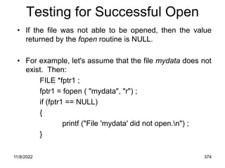 11/8/2022 374
Testing for Successful Open
• If the file was not able to be opened, then the value
returned by the fopen routine is NULL.
• For example, let's assume that the file mydata does not
exist. Then:
FILE *fptr1 ;
fptr1 = fopen ( "mydata", "r") ;
if (fptr1 == NULL)
{
printf ("File 'mydata' did not open.n") ;
}
 