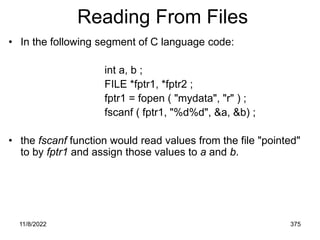 11/8/2022 375
Reading From Files
• In the following segment of C language code:
int a, b ;
FILE *fptr1, *fptr2 ;
fptr1 = fopen ( "mydata", "r" ) ;
fscanf ( fptr1, "%d%d", &a, &b) ;
• the fscanf function would read values from the file "pointed"
to by fptr1 and assign those values to a and b.
 