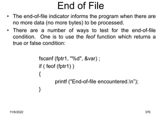 11/8/2022 376
End of File
• The end-of-file indicator informs the program when there are
no more data (no more bytes) to be processed.
• There are a number of ways to test for the end-of-file
condition. One is to use the feof function which returns a
true or false condition:
fscanf (fptr1, "%d", &var) ;
if ( feof (fptr1) )
{
printf ("End-of-file encountered.n”);
}
 
