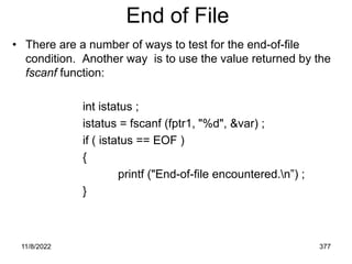 11/8/2022 377
End of File
• There are a number of ways to test for the end-of-file
condition. Another way is to use the value returned by the
fscanf function:
int istatus ;
istatus = fscanf (fptr1, "%d", &var) ;
if ( istatus == EOF )
{
printf ("End-of-file encountered.n”) ;
}
 