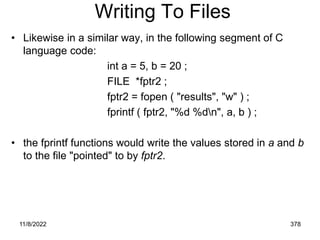 11/8/2022 378
Writing To Files
• Likewise in a similar way, in the following segment of C
language code:
int a = 5, b = 20 ;
FILE *fptr2 ;
fptr2 = fopen ( "results", "w" ) ;
fprintf ( fptr2, "%d %dn", a, b ) ;
• the fprintf functions would write the values stored in a and b
to the file "pointed" to by fptr2.
 