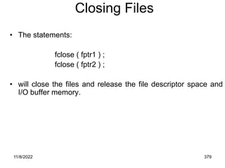 11/8/2022 379
Closing Files
• The statements:
fclose ( fptr1 ) ;
fclose ( fptr2 ) ;
• will close the files and release the file descriptor space and
I/O buffer memory.
 