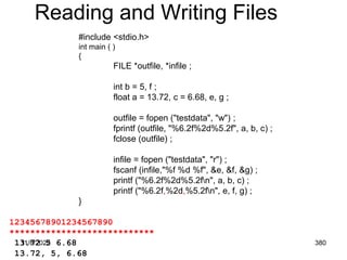 11/8/2022 380
Reading and Writing Files
#include <stdio.h>
int main ( )
{
FILE *outfile, *infile ;
int b = 5, f ;
float a = 13.72, c = 6.68, e, g ;
outfile = fopen ("testdata", "w") ;
fprintf (outfile, "%6.2f%2d%5.2f", a, b, c) ;
fclose (outfile) ;
infile = fopen ("testdata", "r") ;
fscanf (infile,"%f %d %f", &e, &f, &g) ;
printf ("%6.2f%2d%5.2fn", a, b, c) ;
printf ("%6.2f,%2d,%5.2fn", e, f, g) ;
}
12345678901234567890
****************************
13.72 5 6.68
13.72, 5, 6.68
 