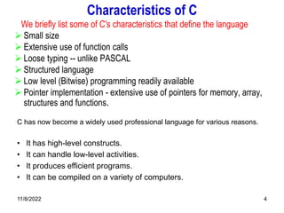11/8/2022 4
Characteristics of C
We briefly list some of C's characteristics that define the language
 Small size
 Extensive use of function calls
 Loose typing -- unlike PASCAL
 Structured language
 Low level (Bitwise) programming readily available
 Pointer implementation - extensive use of pointers for memory, array,
structures and functions.
C has now become a widely used professional language for various reasons.
• It has high-level constructs.
• It can handle low-level activities.
• It produces efficient programs.
• It can be compiled on a variety of computers.
 