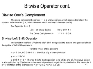 11/8/2022 42
Bitwise Operator cont.
Bitwise One’s Complement
The one’s complement operator (~) is a unary operator, which causes the bits of the
operand to be inverted (i.e., one’s becomes zero’s and zero’s become one’s)
For Example, if x = 7
i.e 8 – bit binary digit is 0 0 0 0 0 1 1 1
The One’s Complement is 1 1 1 1 1 0 0 0
Bitwise Left Shift Operator
The Left shift operator (<<) shifts each bit of the operand to its Left. The general form or
the syntax of Left shift operator is
variable << no. of bits positions
if x = 7 (i.e., 0 0 0 0 0 1 1 1) the value of y in the expression
y = x <<1 is 14
0 0 0 0 1 1 1 0 = 14 since it shifts the bit position to its left by one bit. The value stored
in x is multiplied by 2N (where n is the no of bit positions) to get the required value. For example, if
x = 7 the result of the expression y = x << 2 is y = x * 22 (i.e. 28)
 