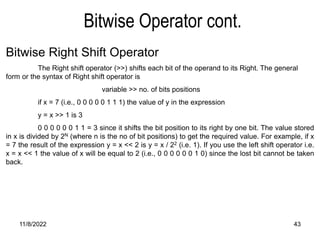 11/8/2022 43
Bitwise Operator cont.
Bitwise Right Shift Operator
The Right shift operator (>>) shifts each bit of the operand to its Right. The general
form or the syntax of Right shift operator is
variable >> no. of bits positions
if x = 7 (i.e., 0 0 0 0 0 1 1 1) the value of y in the expression
y = x >> 1 is 3
0 0 0 0 0 0 1 1 = 3 since it shifts the bit position to its right by one bit. The value stored
in x is divided by 2N (where n is the no of bit positions) to get the required value. For example, if x
= 7 the result of the expression y = x << 2 is y = x / 22 (i.e. 1). If you use the left shift operator i.e.
x = x << 1 the value of x will be equal to 2 (i.e., 0 0 0 0 0 0 1 0) since the lost bit cannot be taken
back.
 