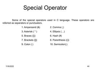 11/8/2022 44
Some of the special operators used in C language. These operators are
referred as separators or punctuators.
1. Ampersand (&) 2. Comma (,)
3. Asterisk ( * ) 4. Ellipsis (…)
5. Braces ({}) 6. Hash (#)
7. Brackets ([]) 8. Parenthesis (())
9. Colon (:) 10. Semicolon(;)
Special Operator
 