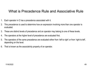 11/8/2022 49
1. Each operator in C has a precedence associated with it.
2. This precedence is used to determine how an expression involving more than one operator is
evaluated.
3. These are distinct levels of precedence and an operator may belong to one of these levels.
4. The operators at the higher level of precedence are evaluated first.
5. The operators of the same precedence are evaluated either from ‘left to right’ or from ‘right to left’,
depending on the level.
6. That is known as the associativity property of an operator.
What is Precedence Rule and Associative Rule
 
