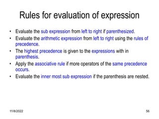 11/8/2022 56
Rules for evaluation of expression
• Evaluate the sub expression from left to right if parenthesized.
• Evaluate the arithmetic expression from left to right using the rules of
precedence.
• The highest precedence is given to the expressions with in
parenthesis.
• Apply the associative rule if more operators of the same precedence
occurs.
• Evaluate the inner most sub expression if the parenthesis are nested.
 