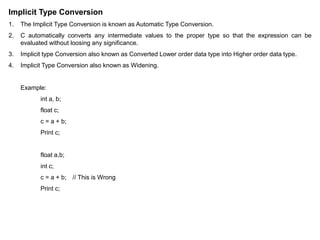 Implicit Type Conversion
1. The Implicit Type Conversion is known as Automatic Type Conversion.
2. C automatically converts any intermediate values to the proper type so that the expression can be
evaluated without loosing any significance.
3. Implicit type Conversion also known as Converted Lower order data type into Higher order data type.
4. Implicit Type Conversion also known as Widening.
Example:
int a, b;
float c;
c = a + b;
Print c;
float a,b;
int c;
c = a + b; // This is Wrong
Print c;
 
