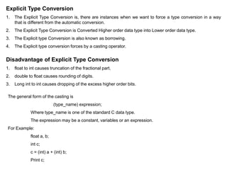 Explicit Type Conversion
1. The Explicit Type Conversion is, there are instances when we want to force a type conversion in a way
that is different from the automatic conversion.
2. The Explicit Type Conversion is Converted Higher order data type into Lower order data type.
3. The Explicit type Conversion is also known as borrowing.
4. The Explicit type conversion forces by a casting operator.
Disadvantage of Explicit Type Conversion
1. float to int causes truncation of the fractional part.
2. double to float causes rounding of digits.
3. Long int to int causes dropping of the excess higher order bits.
The general form of the casting is
(type_name) expression;
Where type_name is one of the standard C data type.
The expression may be a constant, variables or an expression.
For Example:
float a, b;
int c;
c = (int) a + (int) b;
Print c;
 