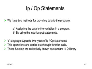11/8/2022 67
Ip / Op Statements
 We have two methods for providing data to the program.
a) Assigning the data to the variables in a program.
b) By using the input/output statements.
 ‘c’ language supports two types of Ip / Op statements
 This operations are carried out through function calls.
 Those function are collectively known as standard I / O library
 