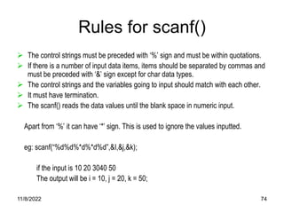 11/8/2022 74
Rules for scanf()
 The control strings must be preceded with ‘%’ sign and must be within quotations.
 If there is a number of input data items, items should be separated by commas and
must be preceded with ‘&’ sign except for char data types.
 The control strings and the variables going to input should match with each other.
 It must have termination.
 The scanf() reads the data values until the blank space in numeric input.
Apart from ‘%’ it can have ‘*’ sign. This is used to ignore the values inputted.
eg: scanf(“%d%d%*d%*d%d”,&I,&j,&k);
if the input is 10 20 3040 50
The output will be i = 10, j = 20, k = 50;
 
