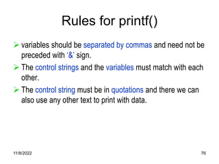 11/8/2022 76
Rules for printf()
 variables should be separated by commas and need not be
preceded with ‘&’ sign.
 The control strings and the variables must match with each
other.
 The control string must be in quotations and there we can
also use any other text to print with data.
 