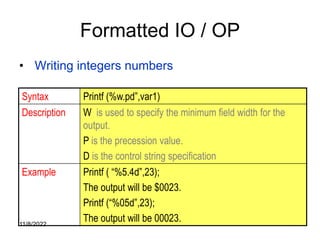 11/8/2022 77
Formatted IO / OP
• Writing integers numbers
Syntax Printf (%w.pd”,var1)
Description W is used to specify the minimum field width for the
output.
P is the precession value.
D is the control string specification
Example Printf ( “%5.4d”,23);
The output will be $0023.
Printf (“%05d”,23);
The output will be 00023.
 