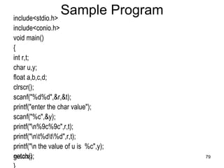 11/8/2022 79
Sample Program
include<stdio.h>
include<conio.h>
void main()
{
int r,t;
char u,y;
float a,b,c,d;
clrscr();
scanf("%d%d",&r,&t);
printf("enter the char value");
scanf("%c",&y);
printf("n%9c%9c",r,t);
printf("nt%dt%d",r,t);
printf("n the value of u is %c",y);
getch();
 