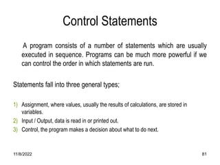 11/8/2022 81
Control Statements
A program consists of a number of statements which are usually
executed in sequence. Programs can be much more powerful if we
can control the order in which statements are run.
Statements fall into three general types;
1) Assignment, where values, usually the results of calculations, are stored in
variables.
2) Input / Output, data is read in or printed out.
3) Control, the program makes a decision about what to do next.
 