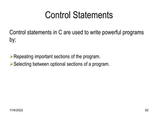 11/8/2022 82
Control Statements
Control statements in C are used to write powerful programs
by;
Repeating important sections of the program.
Selecting between optional sections of a program.
 