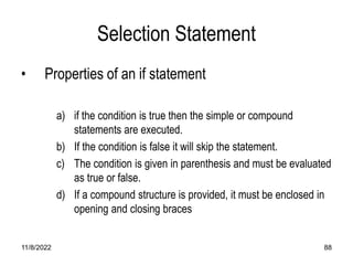 11/8/2022 88
Selection Statement
• Properties of an if statement
a) if the condition is true then the simple or compound
statements are executed.
b) If the condition is false it will skip the statement.
c) The condition is given in parenthesis and must be evaluated
as true or false.
d) If a compound structure is provided, it must be enclosed in
opening and closing braces
 