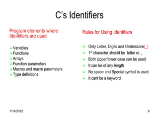 11/8/2022 9
C’s Identifiers
Program elements where
Identifiers are used
Variables
Functions
Arrays
Function parameters
Macros and macro parameters
Type definitions
Rules for Using Identifiers
 Only Letter, Digits and Underscore(_)
 1st character should be letter or _
 Both Upper/lower case can be used
 It can be of any length
 No space and Special symbol is used
 It cant be a keyword
 