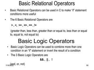 11/8/2022 90
• Basic Relational Operators can be used in C to make “if” statement
conditions more useful
• The 6 Basic Relational Operators are
> , <, >= , <= , == , !=
(greater than, less than, greater than or equal to, less than or equal
to, equal to, not equal to)
Basic Relational Operators
Basic Logic Operators
• Basic Logic Operators can be used to combine more than one
condition in an “if” statement or invert the result of a condition
• The 3 Basic Logic Operators are
&& , || , !
(and, or, not)
 