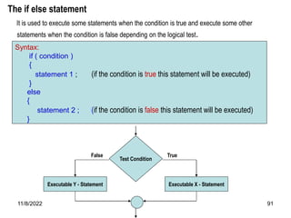 11/8/2022 91
The if else statement
It is used to execute some statements when the condition is true and execute some other
statements when the condition is false depending on the logical test.
Syntax:
if ( condition )
{
statement 1 ; (if the condition is true this statement will be executed)
}
else
{
statement 2 ; (if the condition is false this statement will be executed)
}
Test Condition
Executable X - Statement
True
Executable Y - Statement
False
 