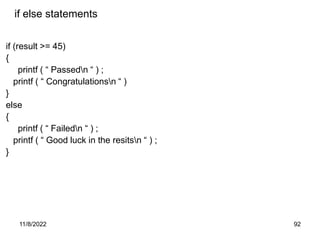 11/8/2022 92
if else statements
if (result >= 45)
{
printf ( “ Passedn “ ) ;
printf ( “ Congratulationsn “ )
}
else
{
printf ( “ Failedn “ ) ;
printf ( “ Good luck in the resitsn “ ) ;
}
 
