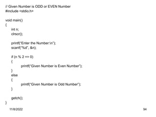 11/8/2022 94
// Given Number is ODD or EVEN Number
#include <stdio.h>
void main()
{
int n;
clrscr();
printf(“Enter the Number:n”);
scanf(“%d”, &n);
if (n % 2 == 0)
{
printf(“Given Number is Even Number”);
}
else
{
printf(“Given Number is Odd Number”);
}
getch();
}
 