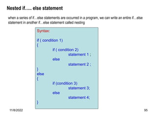 11/8/2022 95
Nested if….. else statement
Syntax:
if ( condition 1)
{
if ( condition 2)
statement 1 ;
else
statement 2 ;
}
else
{
if (condition 3)
statement 3;
else
statement 4;
}
when a series of if…else statements are occurred in a program, we can write an entire if…else
statement in another if…else statement called nesting
 