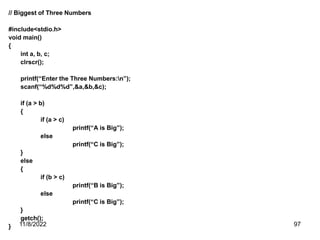 11/8/2022 97
// Biggest of Three Numbers
#include<stdio.h>
void main()
{
int a, b, c;
clrscr();
printf(“Enter the Three Numbers:n”);
scanf(“%d%d%d”,&a,&b,&c);
if (a > b)
{
if (a > c)
printf(“A is Big”);
else
printf(“C is Big”);
}
else
{
if (b > c)
printf(“B is Big”);
else
printf(“C is Big”);
}
getch();
}
 