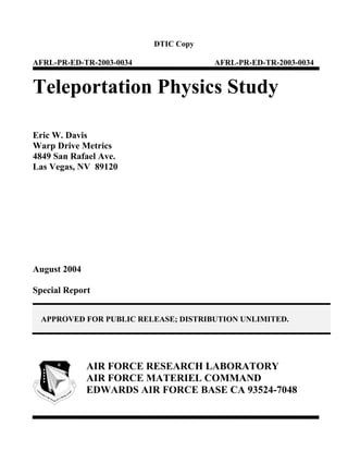 DTIC Copy

AFRL-PR-ED-TR-2003-0034               AFRL-PR-ED-TR-2003-0034


Teleportation Physics Study

Eric W. Davis
Warp Drive Metrics
4849 San Rafael Ave.
Las Vegas, NV 89120




August 2004

Special Report


 APPROVED FOR PUBLIC RELEASE; DISTRIBUTION UNLIMITED.




              AIR FORCE RESEARCH LABORATORY
              AIR FORCE MATERIEL COMMAND
              EDWARDS AIR FORCE BASE CA 93524-7048
 