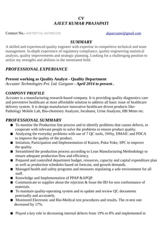 CV
AJEET KUMAR PRAJAPATI
Contact No.- 8467087116, 8470081509 akpaccuster@gmail.com
SUMMARY
A skilled and experienced quality engineer with expertise in competitive technical and team
management. In-depth experience of regulatory compliance, quality engineering statistical
analysis, quality improvements and strategic planning. Looking for a challenging position to
utilize my strengths and abilities in the mentioned field.
PROFESSIONAL EXPERIANCE
Present working as Quality Analyst - Quality Department
Accuster Technologies Pvt. Ltd. Gurgaon - April 2014 to present .
COMPONY PROFILE
Accuster is a manufacturing research-based company. It is providing quality diagnostics care
and preventive healthcare at most affordable solution to address all basic issue of healthcare
delivery system. It is design manufacture innovative healthcare driven products like-
Pathology Mobile Lab, Bio-chemistry Analyzer, Incubator, Urine Analyzer, HB Meter etc.
PROFESSIONAL SUMMARY
 To monitor the Production line process and to identify problems that causes defects, to
cooperate with relevant people to solve the problems to ensure product quality.
 Analyzing the everyday problems with use of 7 QC tools, 5Why, DMAIC and PDCA
to improve the quality of the product.
 Initiation, Participation and Implementation of Kaizen, Poka-Yoke, SPC to improve
the quality.
 Streamlined the production process according to Lean Manufacturing Methodology to
ensure adequate production flow and efficiency.
 Prepared and controlled department budget, resources, capacity and capital expenditure plan
as well as production schedules based on forecast, and growth demands.
 Managed health and safety programs and measures stipulating a safe environment for all
staff.
 Knowledge and Implementation of PPAP &APQP.
 Communicate to supplier about the rejection & Issue the 8D for non conformance of
materials.
 To maintain quality-operating system and to update and review QC documents
punctually and accurately.
 Monitored Electronic and Bio-Medical test procedures and results. The re-test rate
decreased by 17%.
 Played a key role in decreasing internal defects from 19% to 8% and implemented in
 