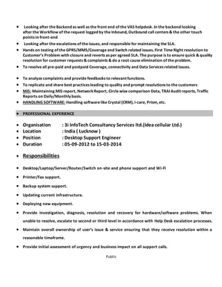 Public
 Looking after the Backend as well as the front end of the VAS helpdesk. In the backend looking
after the Workflow of the request logged by the Inbound, Outbound call centers & the other touch
points in front-end
 Looking after the escalations of the issues, and responsible for maintaining the SLA.
 Hands on testing of the GPRS/MMS/Coverage and Switch related issues. First Time Right resolution to
Customer’s Problem with closure and reverts as per agreed SLA. The purpose is to ensure quick & quality
resolution for customer requests & complaints & do a root cause elimination of the problem.
 To resolve all pre-paid and postpaid Coverage, connectivity and Data Services related issues.
 To analyze complaints and provide feedbacks to relevant functions.
 To replicate and share best practices leading to quality and prompt resolutions to the customers
 MIS: Maintaining MIS report, NetworkReport, Circle wise comparison Data, TRAI Audit reports, Traffic
Reports on Daily/Monthly basis.
 HANDLING SOFTWARE: Handling software like Crystal (CRM), I-care, Prism, etc.
 PROFESSIONAL EXPERIENCE
 Organisation : 3i InfoTech Consultancy Services ltd.(Idea cellular Ltd.)
 Location : India ( Lucknow )
 Position : Desktop Support Engineer
 Duration : 05-09-2012 to 15-03-2014
 Responsibilities
 Desktop/Laptop/Server/Router/Switch on-site and phone support and Wi-Fi
 Printer/Fax support.
 Backup system support.
 Updating current infrastructure.
 Deploying new equipment.
 Provide investigation, diagnosis, resolution and recovery for hardware/software problems. When
unable to resolve, escalate to second or third level in accordance with Help Desk escalation processes.
 Maintain overall ownership of user’s issue & service ensuring that they receive resolution within a
reasonable timeframe.
 Provide initial assessment of urgency and business impact on all support calls.
 
