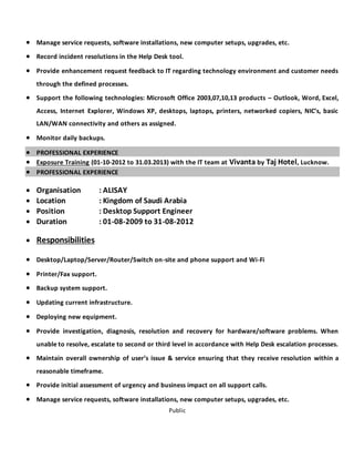 Public
 Manage service requests, software installations, new computer setups, upgrades, etc.
 Record incident resolutions in the Help Desk tool.
 Provide enhancement request feedback to IT regarding technology environment and customer needs
through the defined processes.
 Support the following technologies: Microsoft Office 2003,07,10,13 products – Outlook, Word, Excel,
Access, Internet Explorer, Windows XP, desktops, laptops, printers, networked copiers, NIC’s, basic
LAN/WAN connectivity and others as assigned.
 Monitor daily backups.
 PROFESSIONAL EXPERIENCE
 Exposure Training (01-10-2012 to 31.03.2013) with the IT team at Vivanta by Taj Hotel, Lucknow.
 PROFESSIONAL EXPERIENCE
 Organisation : ALISAY
 Location : Kingdom of Saudi Arabia
 Position : Desktop Support Engineer
 Duration : 01-08-2009 to 31-08-2012
 Responsibilities
 Desktop/Laptop/Server/Router/Switch on-site and phone support and Wi-Fi
 Printer/Fax support.
 Backup system support.
 Updating current infrastructure.
 Deploying new equipment.
 Provide investigation, diagnosis, resolution and recovery for hardware/software problems. When
unable to resolve, escalate to second or third level in accordance with Help Desk escalation processes.
 Maintain overall ownership of user’s issue & service ensuring that they receive resolution within a
reasonable timeframe.
 Provide initial assessment of urgency and business impact on all support calls.
 Manage service requests, software installations, new computer setups, upgrades, etc.
 