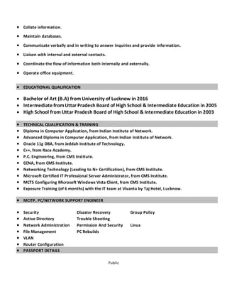 Public
 Collate information.
 Maintain databases.
 Communicate verbally and in writing to answer inquiries and provide information.
 Liaison with internal and external contacts.
 Coordinate the flow of information both internally and externally.
 Operate office equipment.
 EDUCATIONAL QUALIFICATION
 Bachelor of Art (B.A) from University of Lucknow in 2016
 Intermediate from Uttar Pradesh Board of High School & Intermediate Education in 2005
 High School from Uttar Pradesh Board of High School & Intermediate Education in 2003
 TECHNICAL QUALIFICATION & TRAINING
 Diploma in Computer Application, from Indian Institute of Network.
 Advanced Diploma in Computer Application, from Indian Institute of Network.
 Oracle 11g DBA, from Jeddah Institute of Technology.
 C++, from Race Academy.
 P.C. Engineering, from CMS Institute.
 CCNA, from CMS Institute.
 Networking Technology (Leading to N+ Certification), from CMS Institute.
 Microsoft Certified IT Professional Server Administrator, from CMS Institute.
 MCTS Configuring Microsoft Windows Vista Client, from CMS Institute.
 Exposure Training (of 6 months) with the IT team at Vivanta by Taj Hotel, Lucknow.
 MCITP, PC/NETWORK SUPPORT ENGINEER
 Security Disaster Recovery Group Policy
 Active Directory Trouble Shooting
 Network Administration Permission And Security Linux
 File Management PC Rebuilds
 VLAN
 Router Configuration
 PASSPORT DETAILS
 