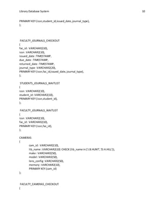 Library Database System 10
PRIMARY KEY (issn,student_id,issued_date,journal_type),
);
FACULTY_JOURNALS_CHECKOUT
(
fac_id: VARCHAR2(10),
issn: VARCHAR2(10),
issued_date :TIMESTAMP,
due_date : TIMESTAMP,
returned_date :TIMESTAMP,
journal_type :VARCHAR2(20),
PRIMARY KEY (issn,fac_id,issued_date, journal_type),
);
STUDENTS_JOURNALS_WAITLIST
(
issn: VARCHAR2(10),
student_id:VARCHAR2(10),
PRIMARY KEY (issn,student_id),
);
FACULTY_JOURNALS_WAITLIST
(
issn: VARCHAR2(10),
fac_id: VARCHAR2(10),
PRIMARY KEY (issn,fac_id),
);
CAMERAS
(
cam_id : VARCHAR2(10),
lib_name :VARCHAR2(10) CHECK (lib_name in('J.B.HUNT','D.H.HILL')),
make : VARCHAR2(50),
model :VARCHAR2(50),
lens_config:VARCHAR2(50),
memory: VARCHAR2(10),
PRIMARY KEY (cam_id)
);
FACULTY_CAMERAS_CHECKOUT
(
 