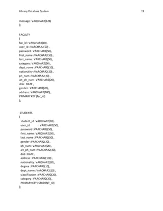 Library Database System 13
message :VARCHAR2(128)
);
FACULTY
(
fac_id: VARCHAR2(10),
user_id: VARCHAR2(50) ,
password: VARCHAR2(50) ,
first_name :VARCHAR2(50) ,
last_name : VARCHAR2(50) ,
category: VARCHAR2(50) ,
dept_name :VARCHAR2(10) ,
nationality:VARCHAR2(20) ,
ph_num: VARCHAR2(20) ,
alt_ph_num: VARCHAR2(20),
dob: DATE ,
gender: VARCHAR2(20) ,
address: VARCHAR2(100) ,
PRIMARY KEY (fac_id)
);
STUDENTS
(
student_id:VARCHAR2(10),
user_id : VARCHAR2(50) ,
password:VARCHAR2(50) ,
first_name :VARCHAR2(50) ,
last_name :VARCHAR2(50) ,
gender:VARCHAR2(20) ,
ph_num: VARCHAR2(20) ,
alt_ph_num: VARCHAR2(20),
dob: DATE ,
address: VARCHAR2(100) ,
nationality:VARCHAR2(20) ,
degree :VARCHAR2(10) ,
dept_name :VARCHAR2(10) ,
classification:VARCHAR2(20) ,
category: VARCHAR2(20) ,
PRIMARYKEY (STUDENT_ID)
);
 