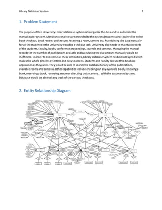 Library Database System 2
1. Problem Statement
The purpose of this UniversityLibrarydatabase systemistoorganize the data and to automate the
manual papersystem.Manyfunctionalitiesare providedtothe patrons(studentsandfaculty) like online
bookcheckout,bookrenew,bookreturn,reservingaroom, camera etc. Maintainingthe datamanually
for all the studentsinthe Universitywouldbe atedioustask.Universityalsoneedstomaintainrecords
of the students,faculty,books,conference proceedings,journalsandcameras.Managingthe manual
recordsfor the numberof publicationsavailableandcalculatingthe due amountmanuallywouldbe
inefficient.Inordertoovercome all these difficulties,LibraryDatabase Systemhasbeendesignedwhich
makesthe whole processeffortlessandeasytoaccess.StudentsandFacultycan use thisdatabase
applicationastheywish. Theywouldbe able tosearchthe database forany of the publications,
available roomsandcameras.Othercapabilitiesinclude checkingoutanyavailable book,renewinga
book,reservingabook,reservingaroomor checkingouta camera. . Withthe automatedsystem,
Database wouldbe able tokeeptrack of the variouscheckouts.
2. Entity Relationship Diagram
 