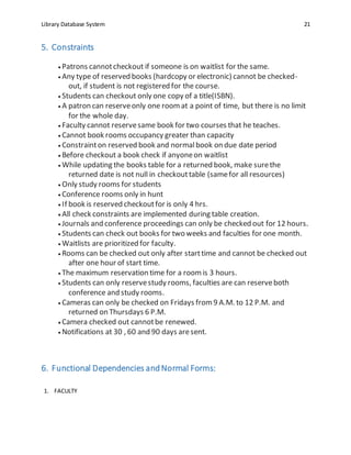 Library Database System 21
5. Constraints
 Patrons cannotcheckout if someone is on waitlist for the same.
 Any type of reserved books (hardcopy or electronic) cannot be checked-
out, if student is not registered for the course.
 Students can checkout only one copy of a title(ISBN).
 A patron can reserveonly one roomat a point of time, but there is no limit
for the whole day.
 Faculty cannot reservesame book for two courses that he teaches.
 Cannot book rooms occupancy greater than capacity
 Constrainton reserved book and normalbook on due date period
 Before checkout a book check if anyoneon waitlist
 While updating the books table for a returned book, make surethe
returned date is not null in checkouttable (samefor all resources)
 Only study rooms for students
 Conference rooms only in hunt
 If book is reserved checkoutfor is only 4 hrs.
 All check constraints are implemented during table creation.
 Journals and conference proceedings can only be checked out for 12 hours.
 Students can check out books for two weeks and faculties for one month.
 Waitlists are prioritized for faculty.
 Rooms can be checked out only after starttime and cannot be checked out
after one hour of start time.
 The maximum reservation time for a roomis 3 hours.
 Students can only reservestudy rooms, faculties are can reserveboth
conference and study rooms.
 Cameras can only be checked on Fridays from9 A.M. to 12 P.M. and
returned on Thursdays 6 P.M.
 Camera checked out cannotbe renewed.
 Notifications at 30 , 60 and 90 days aresent.
6. Functional Dependencies andNormal Forms:
1. FACULTY
 