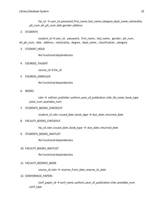 Library Database System 22
fac_id → user_id ,password,first_name,last_name,category,dept_name ,nationality
,ph_num,alt_ph_num,dob,gender,address
2. STUDENTS
student_id → user_id, password, first_name , last_name , gender, ph_num,
alt_ph_num, dob , address, nationality, degree , dept_name , classification, category
3. STUDENT_HOLD
No Functional dependencies
4. COURSES_TAUGHT
course_id → fac_id
5. COURSES_ENROLLED
No Functional dependencies
6. BOOKS
isbn→ edition,publisher,authors,year_of_publication,title ,lib_name ,book_type
,total_num,available_num
7. STUDENTS_BOOKS_CHECKOUT
student_id,isbn,issued_date ,book_type → due_date ,returned_date
8. FACULTY_BOOKS_CHECKOUT
fac_id,isbn,issued_date ,book_type → due_date ,returned_date
9. STUDENTS_BOOKS_WAITLIST
No Functional dependencies
10. FACULTY_BOOKS_WAITLIST
No Functional dependencies
11. FACULTY_RESERVE_BOOK
course_id,isbn → reserve_from_date ,reserve_to_date
12. CONFERENCE_PAPERS
conf_paper_id → conf_name ,authors,year_of_publication,title ,available_num
,conf_type
 