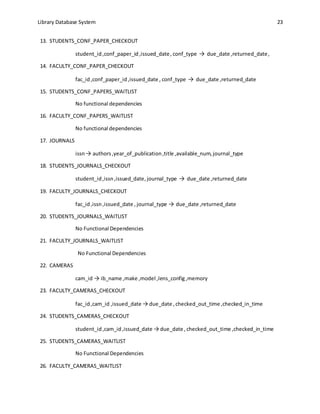 Library Database System 23
13. STUDENTS_CONF_PAPER_CHECKOUT
student_id,conf_paper_id,issued_date, conf_type → due_date ,returned_date,
14. FACULTY_CONF_PAPER_CHECKOUT
fac_id,conf_paper_id,issued_date , conf_type → due_date ,returned_date
15. STUDENTS_CONF_PAPERS_WAITLIST
No functional dependencies
16. FACULTY_CONF_PAPERS_WAITLIST
No functional dependencies
17. JOURNALS
issn→ authors,year_of_publication,title ,available_num,journal_type
18. STUDENTS_JOURNALS_CHECKOUT
student_id,issn,issued_date, journal_type → due_date ,returned_date
19. FACULTY_JOURNALS_CHECKOUT
fac_id,issn,issued_date , journal_type → due_date ,returned_date
20. STUDENTS_JOURNALS_WAITLIST
No Functional Dependencies
21. FACULTY_JOURNALS_WAITLIST
No Functional Dependencies
22. CAMERAS
cam_id → ib_name ,make ,model ,lens_config ,memory
23. FACULTY_CAMERAS_CHECKOUT
fac_id,cam_id ,issued_date → due_date , checked_out_time ,checked_in_time
24. STUDENTS_CAMERAS_CHECKOUT
student_id,cam_id,issued_date → due_date , checked_out_time ,checked_in_time
25. STUDENTS_CAMERAS_WAITLIST
No Functional Dependencies
26. FACULTY_CAMERAS_WAITLIST
 