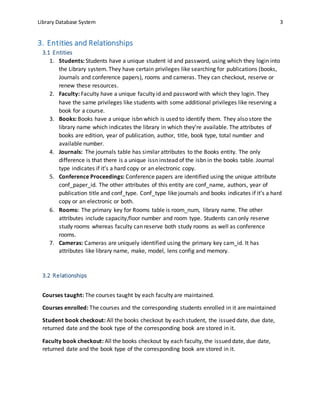 Library Database System 3
3. Entities and Relationships
3.1 Entities
1. Students: Students have a unique student id and password, using which they login into
the Library system. They have certain privileges like searching for publications (books,
Journals and conference papers), rooms and cameras. They can checkout, reserve or
renew these resources.
2. Faculty: Faculty have a unique faculty id and password with which they login. They
have the same privileges like students with some additional privileges like reserving a
book for a course.
3. Books: Books have a unique isbn which is used to identify them. They also store the
library name which indicates the library in which they’re available. The attributes of
books are edition, year of publication, author, title, book type, total number and
available number.
4. Journals: The journals table has similar attributes to the Books entity. The only
difference is that there is a unique issn instead of the isbn in the books table. Journal
type indicates if it’s a hard copy or an electronic copy.
5. Conference Proceedings: Conference papers are identified using the unique attribute
conf_paper_id. The other attributes of this entity are conf_name, authors, year of
publication title and conf_type. Conf_type like journals and books indicates if it’s a hard
copy or an electronic or both.
6. Rooms: The primary key for Rooms table is room_num, library name. The other
attributes include capacity,floor number and room type. Students can only reserve
study rooms whereas faculty can reserve both study rooms as well as conference
rooms.
7. Cameras: Cameras are uniquely identified using the primary key cam_id. It has
attributes like library name, make, model, lens config and memory.
3.2 Relationships
Courses taught: The courses taught by each faculty are maintained.
Courses enrolled: The courses and the corresponding students enrolled in it are maintained
Student book checkout: All the books checkout by each student, the issued date, due date,
returned date and the book type of the corresponding book are stored in it.
Faculty book checkout: All the books checkout by each faculty, the issued date, due date,
returned date and the book type of the corresponding book are stored in it.
 