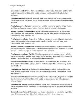Library Database System 4
Student book waitlist: When the requested book is not available, the student is added to the
student book waitlist and this list is used to allocate a book to waitlisted student when
available.
Faculty book waitlist: When the requested book is not available, the faculty is added to the
faculty book waitlist and this list is used to allocate a book to waitlisted faculty member when
available.
Faculty Reserves books: Faculty can reserve a book for a course for a period of four months
and these books can be checked out only by those students enrolled in that course.
Student conference Paper checkout: All the Conference papers checkout by each student,
the issued date, due date, returned date and the type (i.e., hard or electronic copy) of the
corresponding book are stored in it.
Faculty conference Paper checkout: All the Conference papers checkout by each faculty, the
issued date, due date, returned date and the type (i.e., hard or electronic copy) of the
corresponding book are stored in it.
Student conference Paper Waitlist: When the requested conference paper is not available,
the conference paper is added to the student conference paper waitlist and this list is used to
allocate a conference paper to waitlisted student when available.
Faculty conference Paper Waitlist: When the requested conference paper is not available,
the conference paper is added to the faculty conference paper waitlist and this list is used to
allocate a conference paper to waitlisted faculty when available.
Student Journal checkout: All the Journals checkout by each student, the issued date, due
date, returned date and the type (i.e., hard or electronic copy) of the corresponding journal
are stored in it.
Faculty Journal checkout: All the Journals checkout by each student, the issued date, due
date, returned date and the type (i.e., hard or electronic copy) of the corresponding journal
are stored in it.
Student Journal Waitlist: When the requested journal is not available, the journal is added to
the student journal waitlist and this list is used to allocate a journal to waitlisted student
when available.
Faculty Journal Waitlist: When the requested journal is not available, the journal is added to
the faculty journal waitlist and this list is used to allocate a journal to waitlisted faculty when
available.
Student Camera checkout: The student who checks out a camera on a particular day and the
issue date, due date, return date, check out time and check in time are stored.
 
